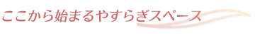 ここから始まるやすらぎスペース